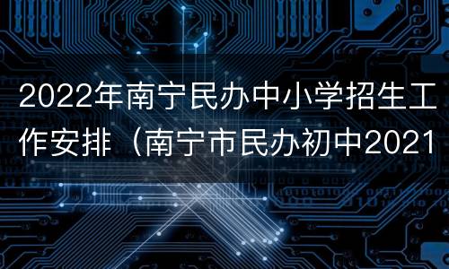 2022年南宁民办中小学招生工作安排（南宁市民办初中2021年招生）