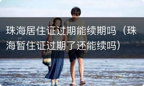 珠海居住证过期能续期吗（珠海暂住证过期了还能续吗）