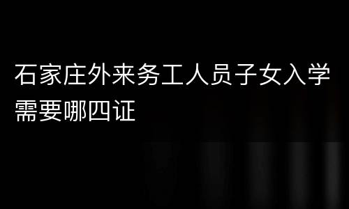 石家庄外来务工人员子女入学需要哪四证