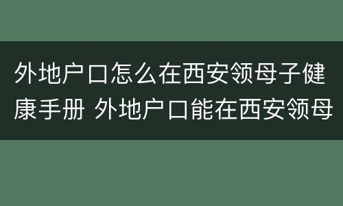 外地户口怎么在西安领母子健康手册 外地户口能在西安领母子健康手册吗