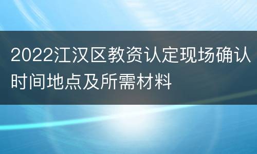 2022江汉区教资认定现场确认时间地点及所需材料