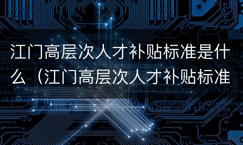 江门高层次人才补贴标准是什么（江门高层次人才补贴标准是什么样的）