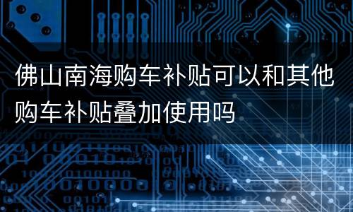 佛山南海购车补贴可以和其他购车补贴叠加使用吗