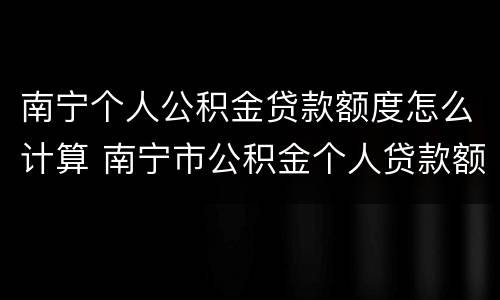南宁个人公积金贷款额度怎么计算 南宁市公积金个人贷款额度