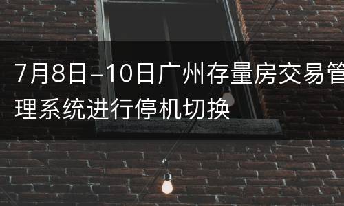 7月8日-10日广州存量房交易管理系统进行停机切换
