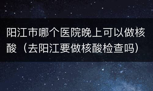 阳江市哪个医院晚上可以做核酸（去阳江要做核酸检查吗）
