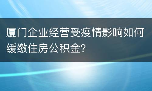 厦门企业经营受疫情影响如何缓缴住房公积金？