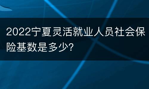 2022宁夏灵活就业人员社会保险基数是多少？
