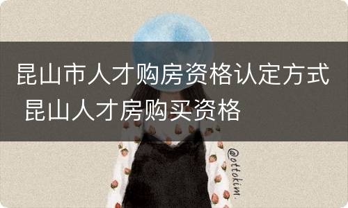 昆山市人才购房资格认定方式 昆山人才房购买资格