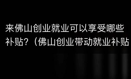 来佛山创业就业可以享受哪些补贴?（佛山创业带动就业补贴需要符合什么条件）