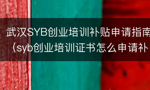 武汉SYB创业培训补贴申请指南（syb创业培训证书怎么申请补贴）