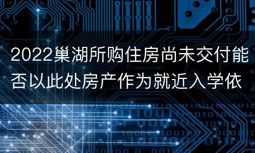 2022巢湖所购住房尚未交付能否以此处房产作为就近入学依据？