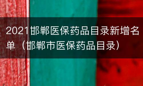 2021邯郸医保药品目录新增名单（邯郸市医保药品目录）