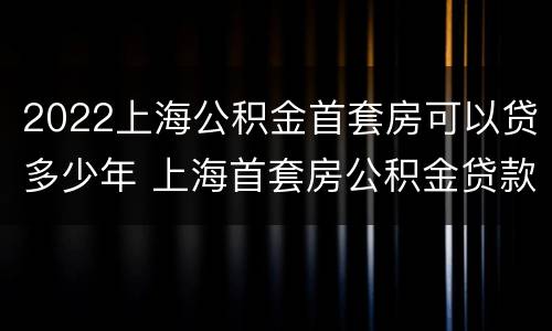 2022上海公积金首套房可以贷多少年 上海首套房公积金贷款条件及要求2021