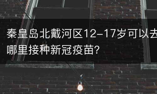 秦皇岛北戴河区12-17岁可以去哪里接种新冠疫苗？