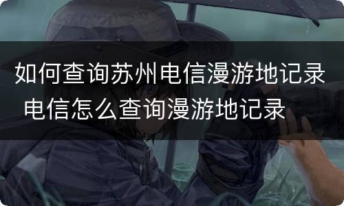 如何查询苏州电信漫游地记录 电信怎么查询漫游地记录