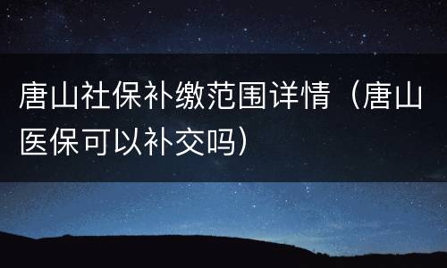 唐山社保补缴范围详情（唐山医保可以补交吗）