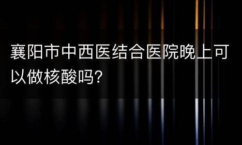 襄阳市中西医结合医院晚上可以做核酸吗？