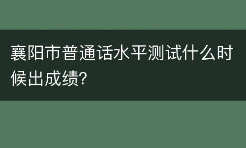 襄阳市普通话水平测试什么时候出成绩？
