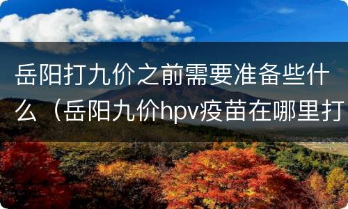 岳阳打九价之前需要准备些什么（岳阳九价hpv疫苗在哪里打）