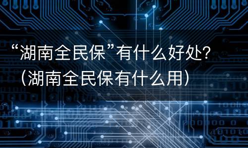 “湖南全民保”有什么好处？（湖南全民保有什么用）