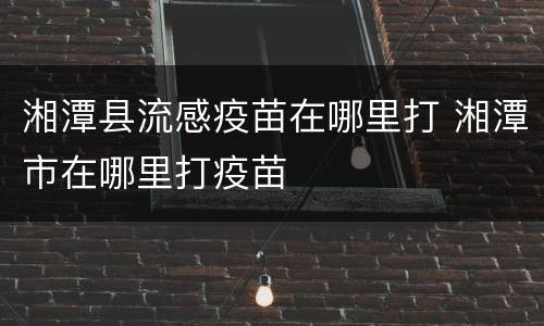 湘潭县流感疫苗在哪里打 湘潭市在哪里打疫苗