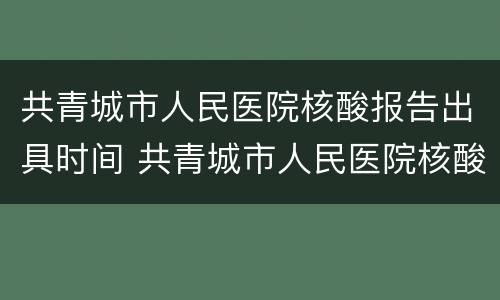 共青城市人民医院核酸报告出具时间 共青城市人民医院核酸报告出具时间是几点