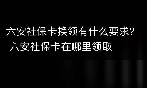 六安社保卡换领有什么要求？ 六安社保卡在哪里领取