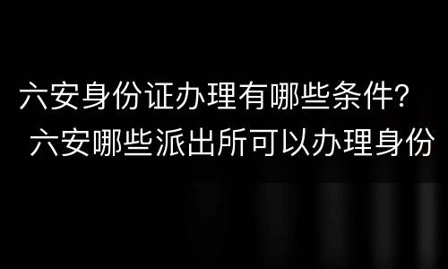 六安身份证办理有哪些条件？ 六安哪些派出所可以办理身份证