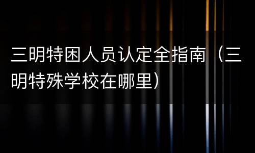 三明特困人员认定全指南（三明特殊学校在哪里）