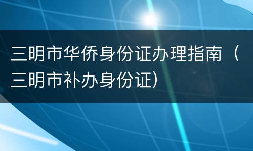 三明市华侨身份证办理指南（三明市补办身份证）