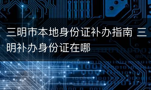 三明市本地身份证补办指南 三明补办身份证在哪