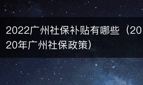 2022广州社保补贴有哪些（2020年广州社保政策）