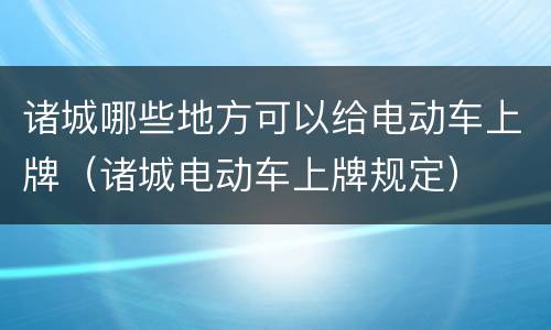 诸城哪些地方可以给电动车上牌（诸城电动车上牌规定）