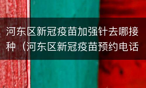 河东区新冠疫苗加强针去哪接种（河东区新冠疫苗预约电话）