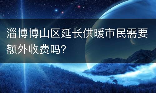 淄博博山区延长供暖市民需要额外收费吗？