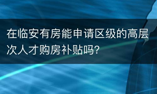 在临安有房能申请区级的高层次人才购房补贴吗？