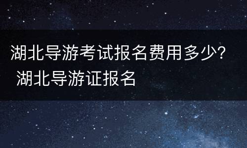 湖北导游考试报名费用多少？ 湖北导游证报名