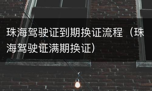 珠海驾驶证到期换证流程（珠海驾驶证满期换证）