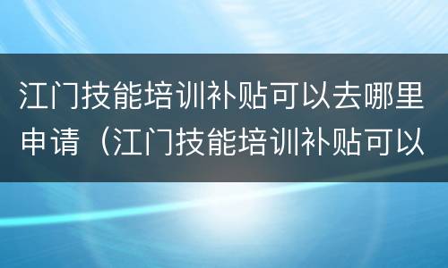 江门技能培训补贴可以去哪里申请（江门技能培训补贴可以去哪里申请领取）