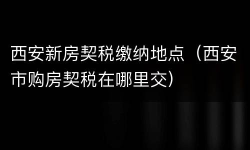 西安新房契税缴纳地点（西安市购房契税在哪里交）