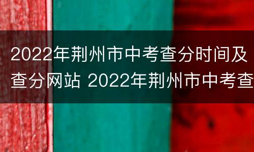 2022年荆州市中考查分时间及查分网站 2022年荆州市中考查分时间及查分网站公布