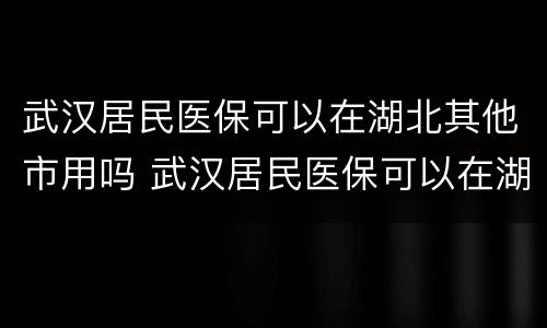 武汉居民医保可以在湖北其他市用吗 武汉居民医保可以在湖北其他市用吗