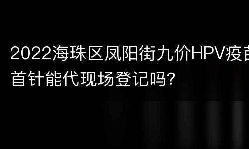 2022海珠区凤阳街九价HPV疫苗首针能代现场登记吗？