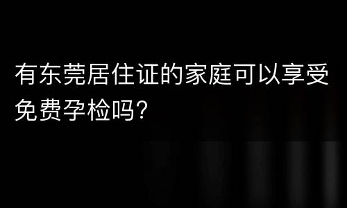 有东莞居住证的家庭可以享受免费孕检吗?