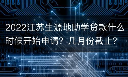 2022江苏生源地助学贷款什么时候开始申请？几月份截止？