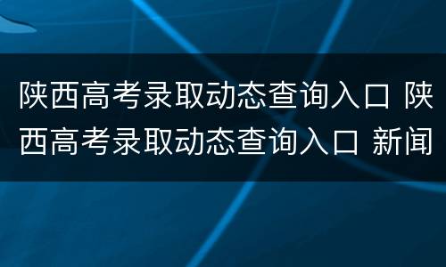 陕西高考录取动态查询入口 陕西高考录取动态查询入口 新闻