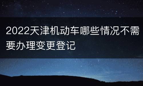2022天津机动车哪些情况不需要办理变更登记