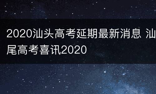 2020汕头高考延期最新消息 汕尾高考喜讯2020