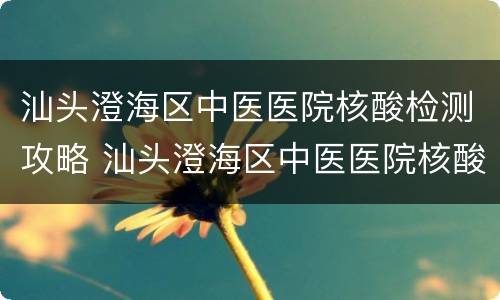 汕头澄海区中医医院核酸检测攻略 汕头澄海区中医医院核酸检测攻略视频